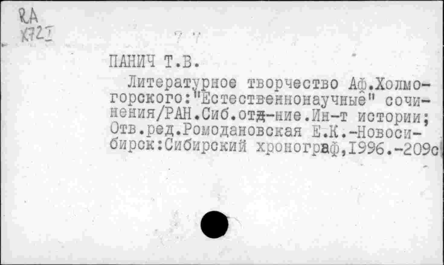 ﻿и
ПАНИЧ Т.В.
Литературное творчество АФ.Холмогорского .•"Естественнонаучные1’ сочи— нения/РАН.Сиб.отд-ние.Ин-т истории: Отв.ред.Ромодановская ЕЖ.-Новосибирск: Сибирский хронограф, 1996.-209'